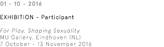 01 - 10 - 2016 Exhibition - Participant For Play, Shaping Sexuality MU Gallery, Eindhoven (NL) 7 October - 13 November 2016