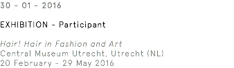 30 - 01 - 2016 Exhibition - Participant Hair! Hair in Fashion and Art Central Museum Utrecht, Utrecht (NL) 20 February - 29 May 2016